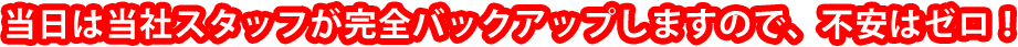 当日は当社スタッフが完全バックアップしますので、不安はゼロ!